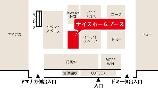  ショッピングセンター　アンディ（Andy） の 
ナイスホームブースは、 
スーパー　ヤマナカ側の出入口を入った右手側にあります。 
 
 
通常も、無人の展示ブースとなっております。 
 
ご希望の方には、ブース内での相談会を随時承っておりますので、 
ご都合が合わない方もお気軽にお問い合わせくださいませ。 
 
お問い合わせは【 こちら 】 
　 
　